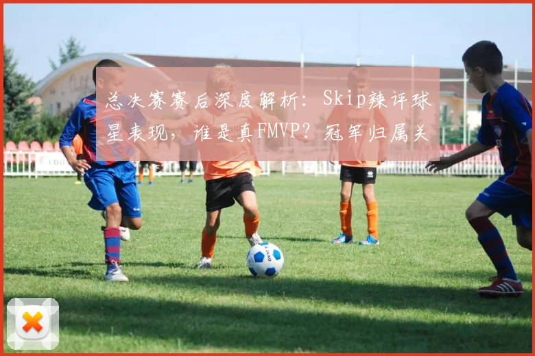 总决赛赛后深度解析:Skip辣评球星表现,谁是真FMVP?冠军归属关键点分析