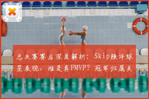 总决赛赛后深度解析：Skip辣评球星表现，谁是真FMVP？冠军归属关键点分析