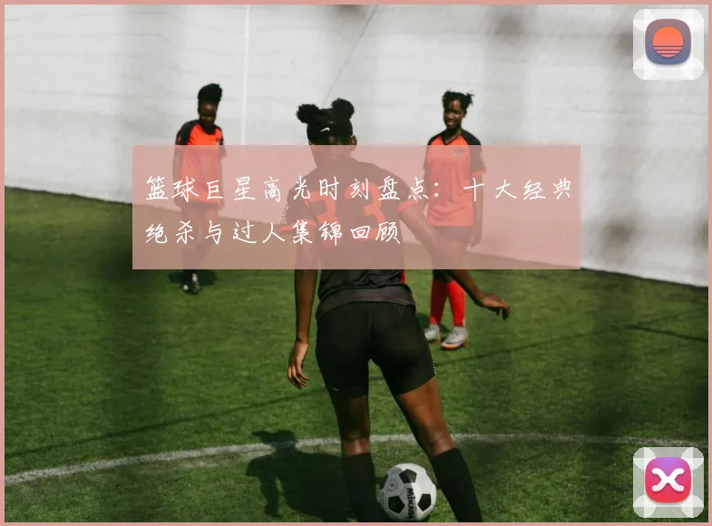 篮球巨星高光时刻盘点：十大经典绝杀与过人集锦回顾