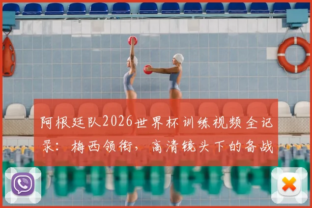 阿根廷队2026世界杯训练视频全记录：梅西领衔，高清镜头下的备战日常与战术演练花絮
