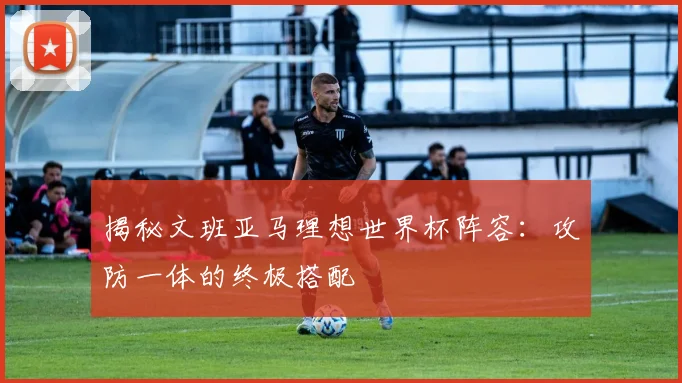 揭秘文班亚马理想世界杯阵容：攻防一体的终极搭配