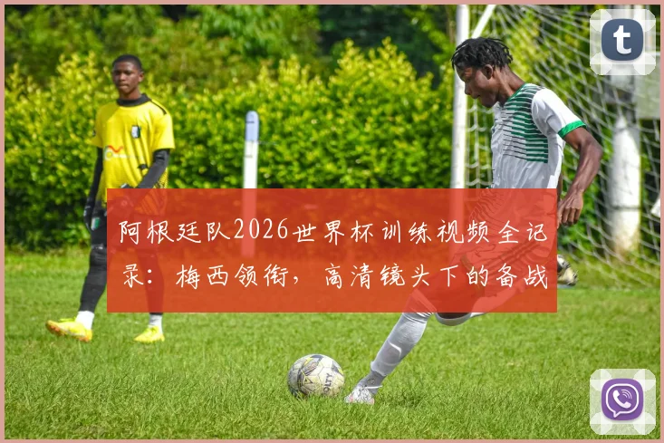 阿根廷队2026世界杯训练视频全记录：梅西领衔，高清镜头下的备战日常与战术演练花絮
