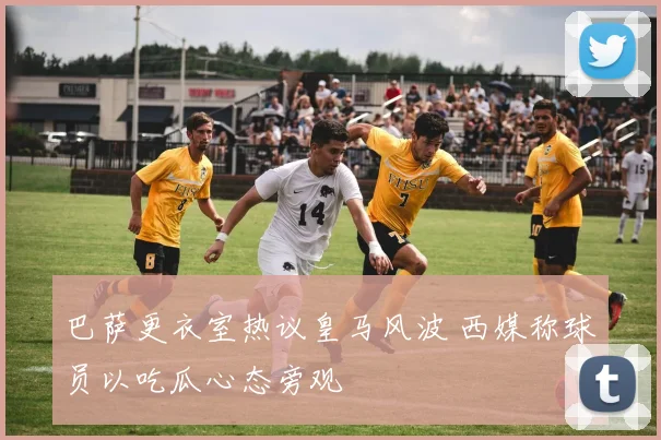 巴萨更衣室热议皇马风波 西媒称球员以吃瓜心态旁观