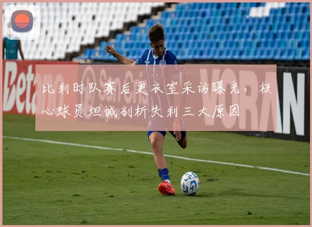 比利时队赛后更衣室采访曝光，核心球员坦诚剖析失利三大原因