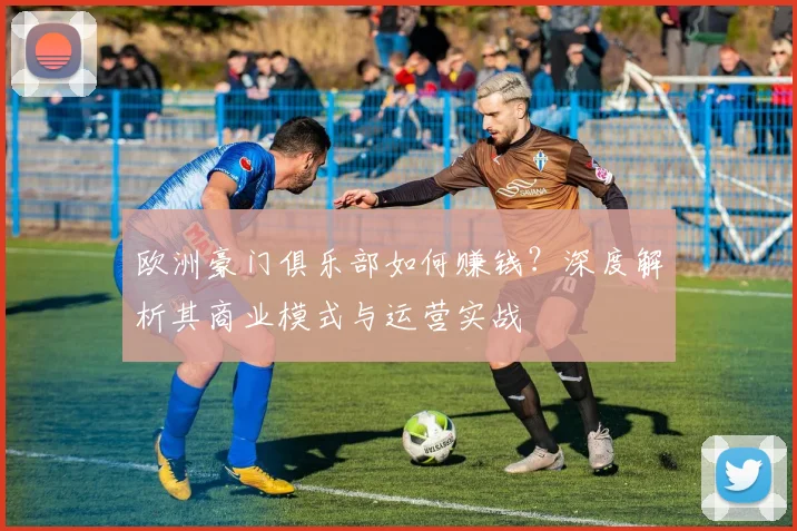 欧洲豪门俱乐部如何赚钱?深度解析其商业模式与运营实战