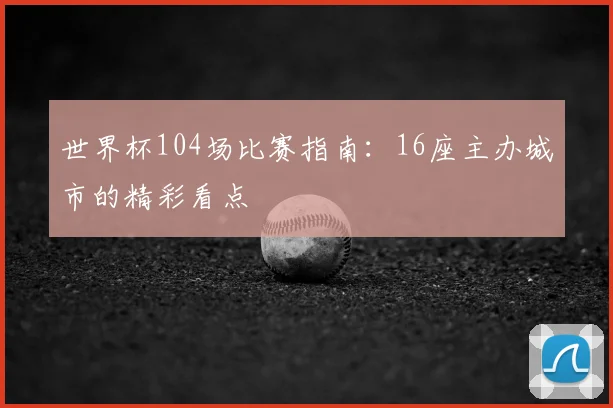 世界杯104场比赛指南:16座主办城市的精彩看点