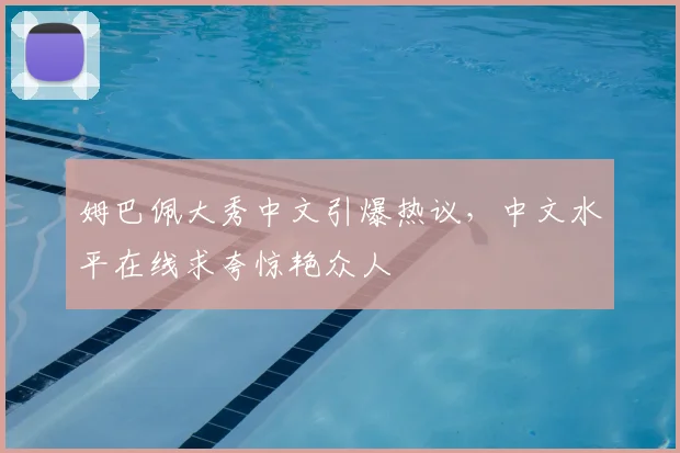 姆巴佩大秀中文引爆热议,中文水平在线求夸惊艳众人