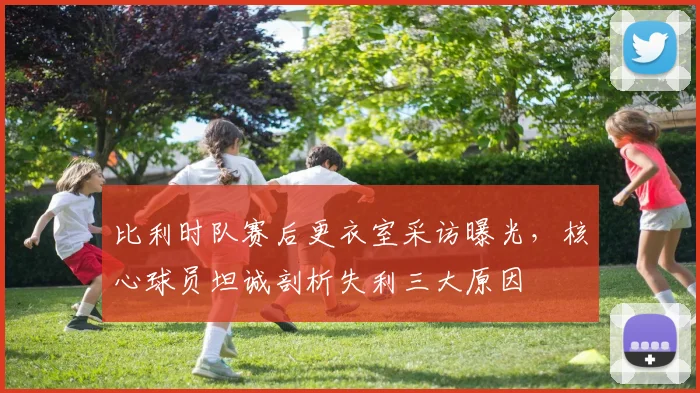 比利时队赛后更衣室采访曝光，核心球员坦诚剖析失利三大原因